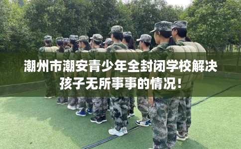 潮州市潮安青少年全封闭学校解决孩子无所事事的情况! 潮州市潮安青少年全封闭学校解决孩子无所事事的情况!