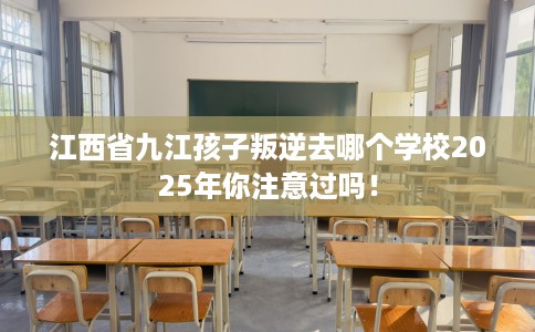 江西省九江孩子叛逆去哪个学校2025年你注意过吗! 江西省九江孩子叛逆去哪个学校2025年你注意过吗!