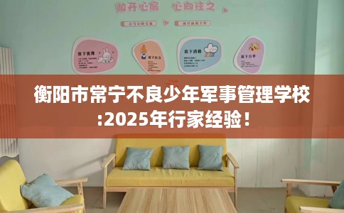 衡阳市常宁不良少年军事管理学校:2025年行家经验! 衡阳市常宁不良少年军事管理学校:2025年行家经验!