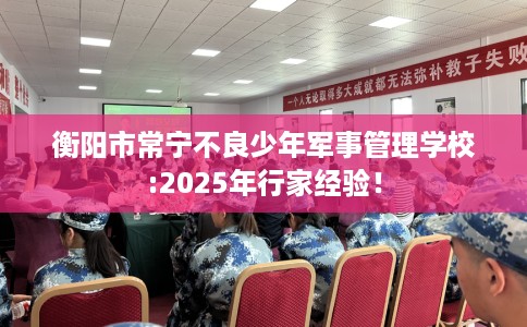 衡阳市常宁不良少年军事管理学校:2025年行家经验! 衡阳市常宁不良少年军事管理学校:2025年行家经验!