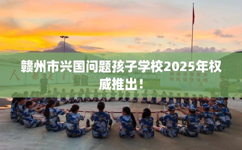 赣州市兴国问题孩子学校2025年权威推出! 赣州市兴国问题孩子学校2025年权威推出!