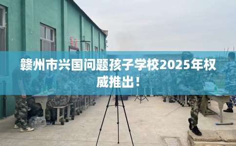 赣州市兴国问题孩子学校2025年权威推出！