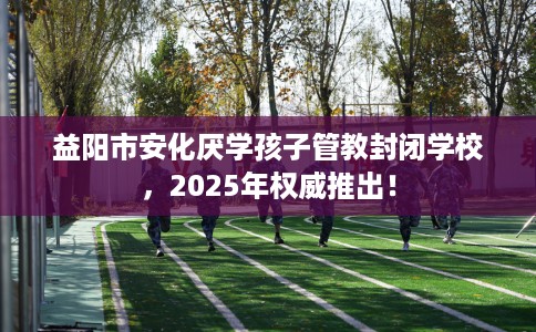 益阳市安化厌学孩子管教封闭学校,2025年权威推出! 益阳市安化厌学孩子管教封闭学校,2025年权威推出!
