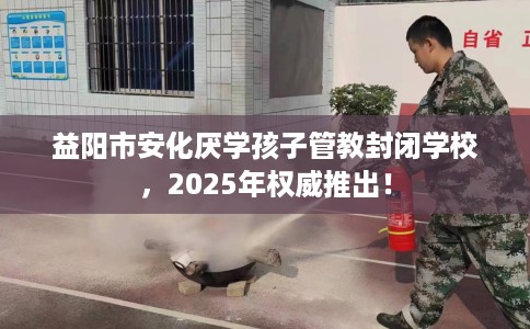 益阳市安化厌学孩子管教封闭学校,2025年权威推出! 益阳市安化厌学孩子管教封闭学校,2025年权威推出!