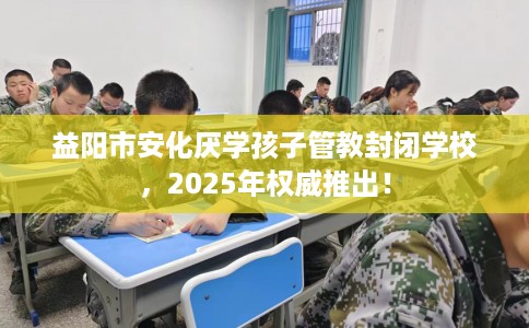 益阳市安化厌学孩子管教封闭学校,2025年权威推出! 益阳市安化厌学孩子管教封闭学校,2025年权威推出!