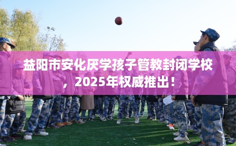 益阳市安化厌学孩子管教封闭学校，2025年权威推出！