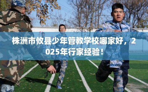 株洲市攸县少年管教学校哪家好,2025年行家经验! 株洲市攸县少年管教学校哪家好,2025年行家经验!