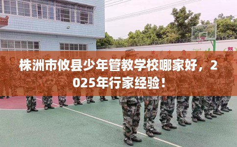 株洲市攸县少年管教学校哪家好,2025年行家经验! 株洲市攸县少年管教学校哪家好,2025年行家经验!