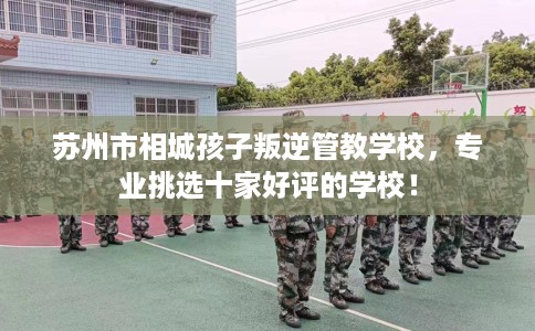 苏州市相城孩子叛逆管教学校，专业挑选十家好评的学校！