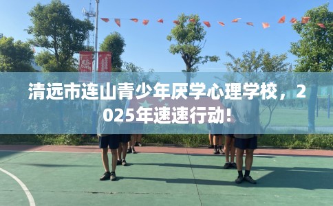 清远市连山青少年厌学心理学校，2025年速速行动!