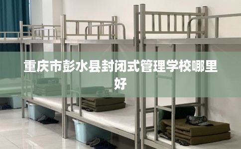 重庆市彭水县封闭式管理学校哪里好