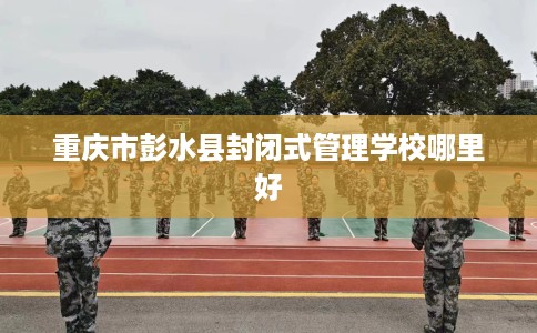 重庆市彭水县封闭式管理学校哪里好