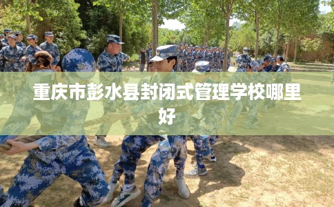 重庆市彭水县封闭式管理学校哪里好