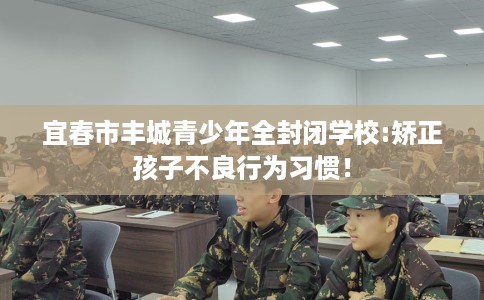 宜春市丰城青少年全封闭学校:矫正孩子不良行为习惯! 宜春市丰城青少年全封闭学校:矫正孩子不良行为习惯!