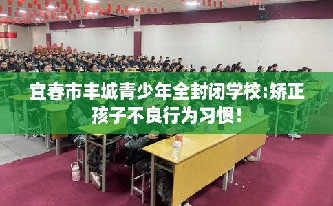 宜春市丰城青少年全封闭学校:矫正孩子不良行为习惯! 宜春市丰城青少年全封闭学校:矫正孩子不良行为习惯!