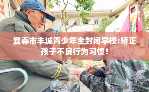 宜春市丰城青少年全封闭学校:矫正孩子不良行为习惯! 宜春市丰城青少年全封闭学校:矫正孩子不良行为习惯!