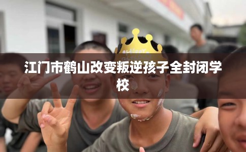 江门市鹤山改变叛逆孩子全封闭学校 江门市鹤山改变叛逆孩子全封闭学校