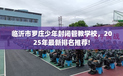 临沂市罗庄少年封闭管教学校，2025年最新排名推荐!