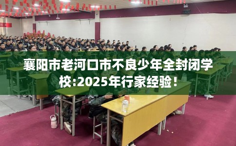 襄阳市老河口市不良少年全封闭学校:2025年行家经验! 襄阳市老河口市不良少年全封闭学校:2025年行家经验!