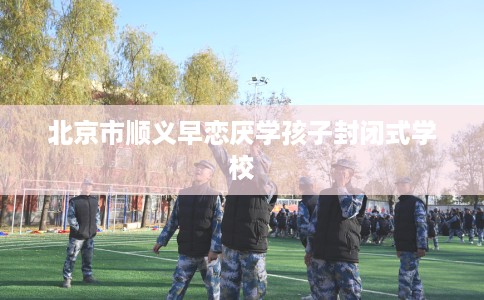 北京市顺义早恋厌学孩子封闭式学校