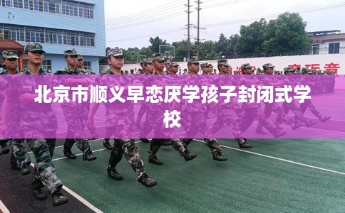 北京市顺义早恋厌学孩子封闭式学校