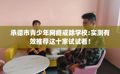 承德市青少年网瘾戒除学校:实测有效推荐这十家试试看！