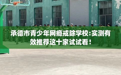 承德市青少年网瘾戒除学校:实测有效推荐这十家试试看！