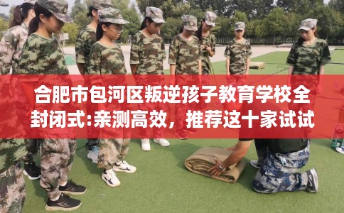 合肥市包河区叛逆孩子教育学校全封闭式:亲测高效，推荐这十家试试看！