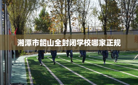 湘潭市韶山全封闭学校哪家正规 湘潭市韶山全封闭学校哪家正规