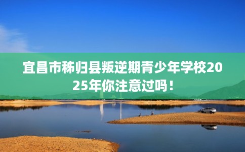 宜昌市秭归县叛逆期青少年学校2025年你注意过吗！