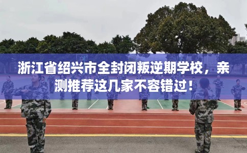 浙江省绍兴市全封闭叛逆期学校,亲测推荐这几家不容错过! 浙江省绍兴市全封闭叛逆期学校,亲测推荐这几家不容错过!