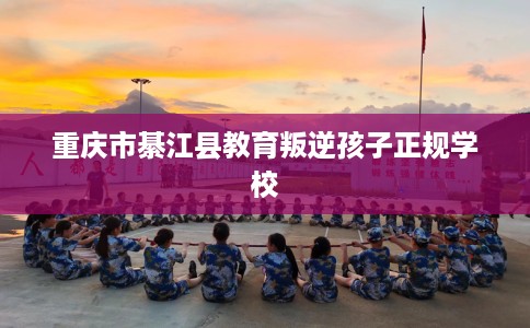 重庆市綦江县教育叛逆孩子正规学校 重庆市綦江县教育叛逆孩子正规学校