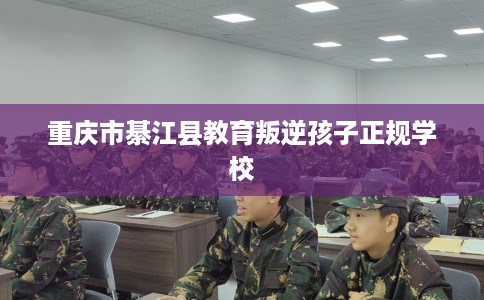 重庆市綦江县教育叛逆孩子正规学校