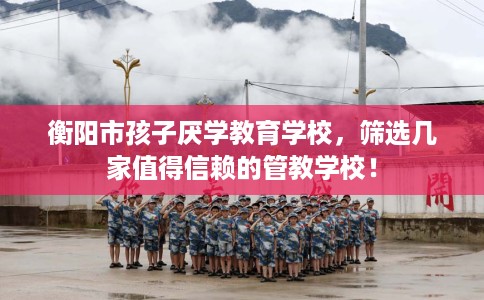 衡阳市孩子厌学教育学校,筛选几家值得信赖的管教学校! 衡阳市孩子厌学教育学校,筛选几家值得信赖的管教学校!