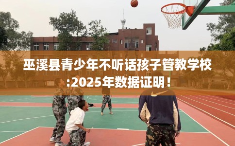 巫溪县青少年不听话孩子管教学校:2025年数据证明！
