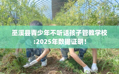 巫溪县青少年不听话孩子管教学校:2025年数据证明！
