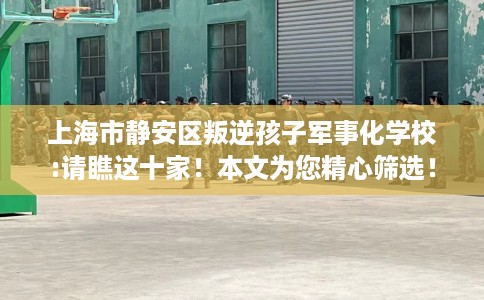 上海市静安区叛逆孩子军事化学校:请瞧这十家！本文为您精心筛选！