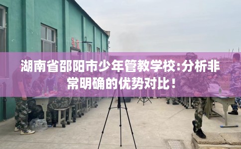 湖南省邵阳市少年管教学校:分析非常明确的优势对比！