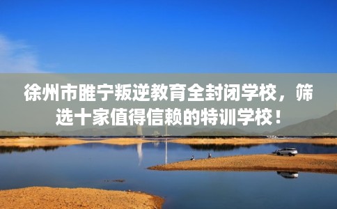 徐州市睢宁叛逆教育全封闭学校,筛选十家值得信赖的特训学校! 徐州市睢宁叛逆教育全封闭学校,筛选十家值得信赖的特训学校!