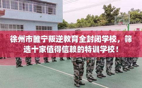 徐州市睢宁叛逆教育全封闭学校，筛选十家值得信赖的特训学校！