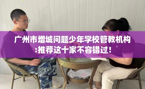 广州市增城问题少年学校管教机构:推荐这十家不容错过！