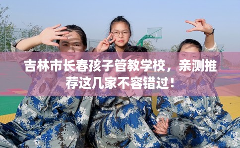 吉林市长春孩子管教学校，亲测推荐这几家不容错过！