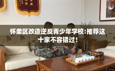 怀柔区改造逆反青少年学校:推荐这十家不容错过! 怀柔区改造逆反青少年学校:推荐这十家不容错过!