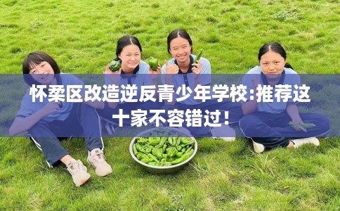 怀柔区改造逆反青少年学校:推荐这十家不容错过! 怀柔区改造逆反青少年学校:推荐这十家不容错过!