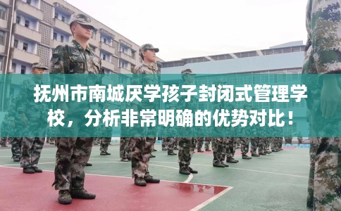 抚州市南城厌学孩子封闭式管理学校，分析非常明确的优势对比！