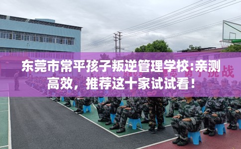 东莞市常平孩子叛逆管理学校:亲测高效,推荐这十家试试看! 东莞市常平孩子叛逆管理学校:亲测高效,推荐这十家试试看!
