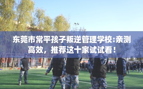 东莞市常平孩子叛逆管理学校:亲测高效,推荐这十家试试看! 东莞市常平孩子叛逆管理学校:亲测高效,推荐这十家试试看!