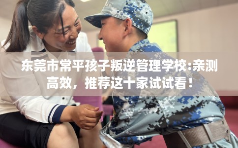 东莞市常平孩子叛逆管理学校:亲测高效,推荐这十家试试看! 东莞市常平孩子叛逆管理学校:亲测高效,推荐这十家试试看!