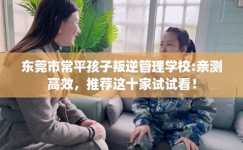 东莞市常平孩子叛逆管理学校:亲测高效，推荐这十家试试看！