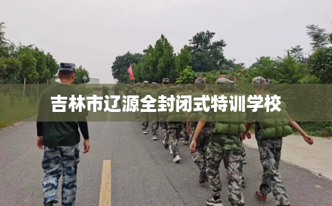 吉林市辽源全封闭式特训学校